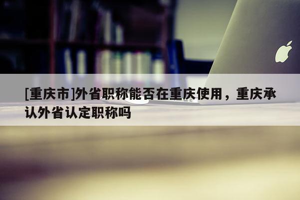 [重慶市]外省職稱能否在重慶使用，重慶承認外省認定職稱嗎