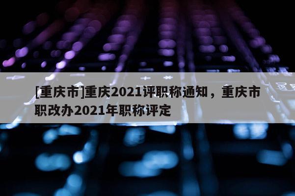 [重慶市]重慶2021評職稱通知，重慶市職改辦2021年職稱評定