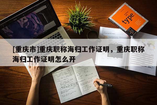 [重慶市]重慶職稱海歸工作證明，重慶職稱海歸工作證明怎么開