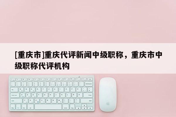 [重慶市]重慶代評新聞中級職稱，重慶市中級職稱代評機構