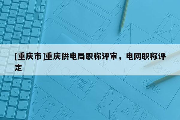 [重慶市]重慶供電局職稱評審，電網(wǎng)職稱評定