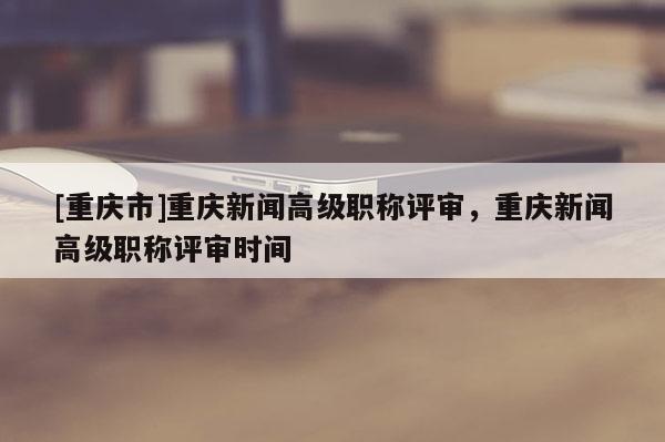 [重慶市]重慶新聞高級(jí)職稱評(píng)審，重慶新聞高級(jí)職稱評(píng)審時(shí)間