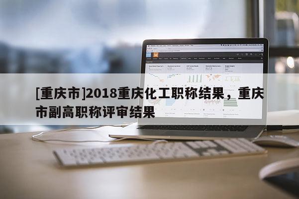 [重慶市]2018重慶化工職稱結果，重慶市副高職稱評審結果