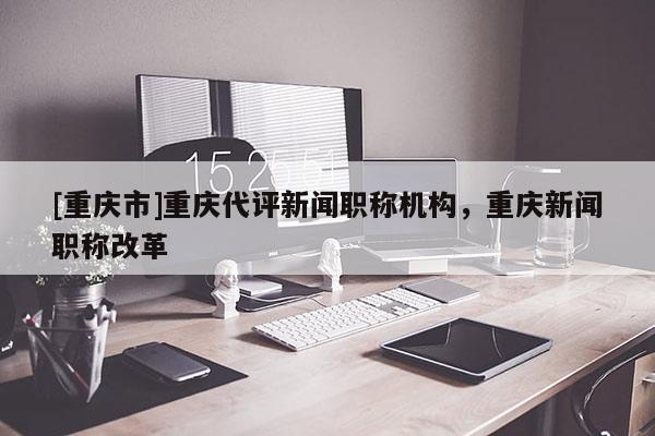 [重慶市]重慶代評新聞職稱機(jī)構(gòu)，重慶新聞職稱改革