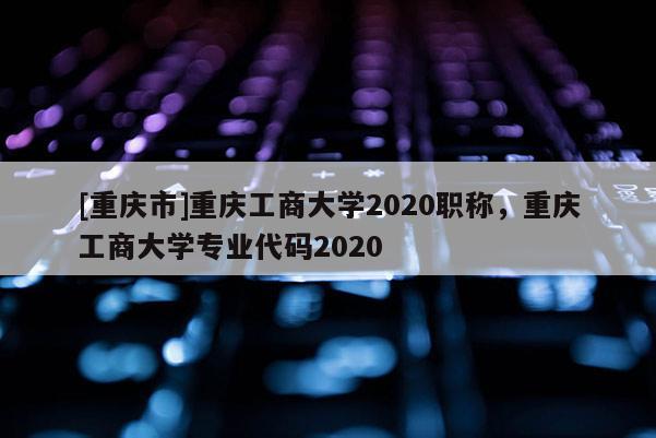 [重慶市]重慶工商大學(xué)2020職稱，重慶工商大學(xué)專業(yè)代碼2020