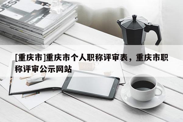 [重慶市]重慶市個人職稱評審表，重慶市職稱評審公示網(wǎng)站