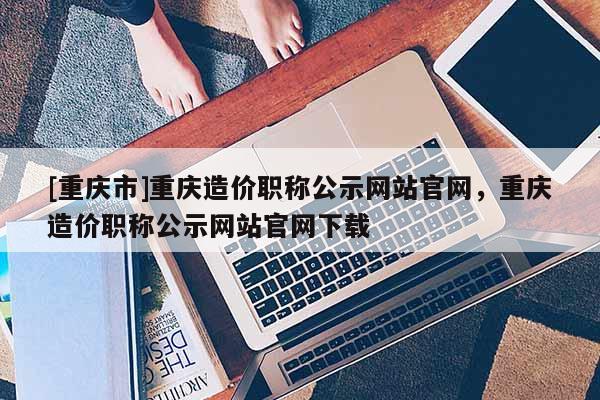 [重慶市]重慶造價職稱公示網(wǎng)站官網(wǎng)，重慶造價職稱公示網(wǎng)站官網(wǎng)下載