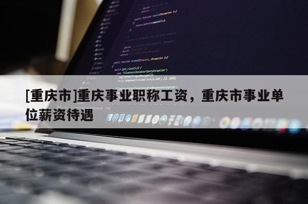 [重慶市]重慶事業(yè)職稱工資，重慶市事業(yè)單位薪資待遇