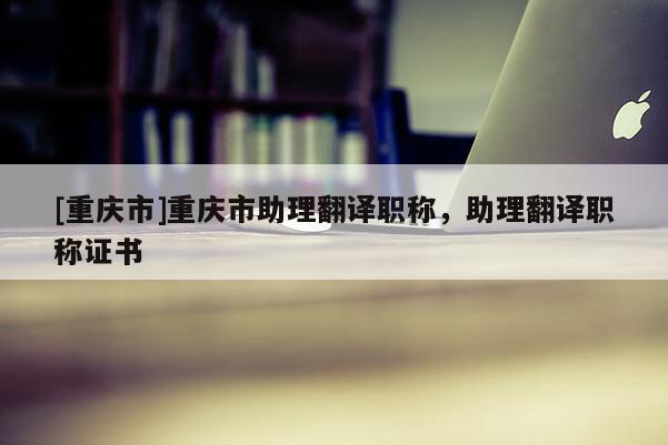 [重慶市]重慶市助理翻譯職稱(chēng)，助理翻譯職稱(chēng)證書(shū)