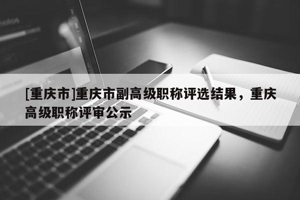 [重慶市]重慶市副高級(jí)職稱評(píng)選結(jié)果，重慶高級(jí)職稱評(píng)審公示