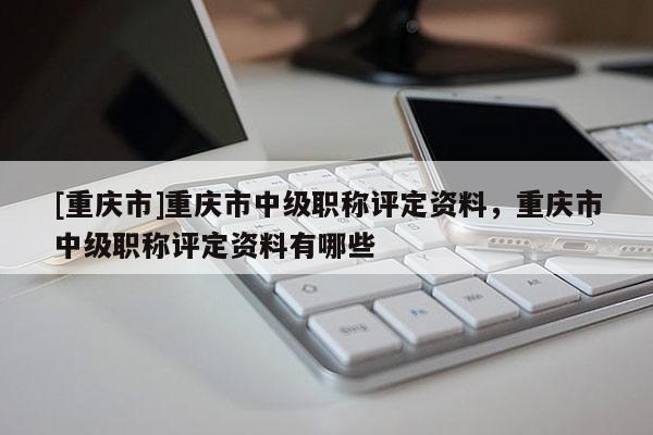 [重慶市]重慶市中級(jí)職稱評(píng)定資料，重慶市中級(jí)職稱評(píng)定資料有哪些