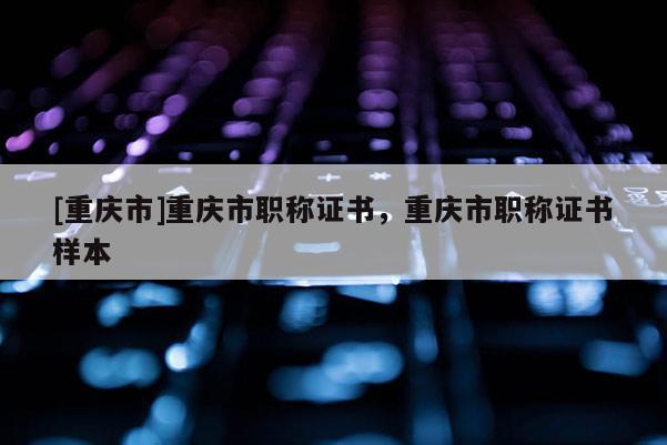 [重慶市]重慶市職稱證書，重慶市職稱證書樣本