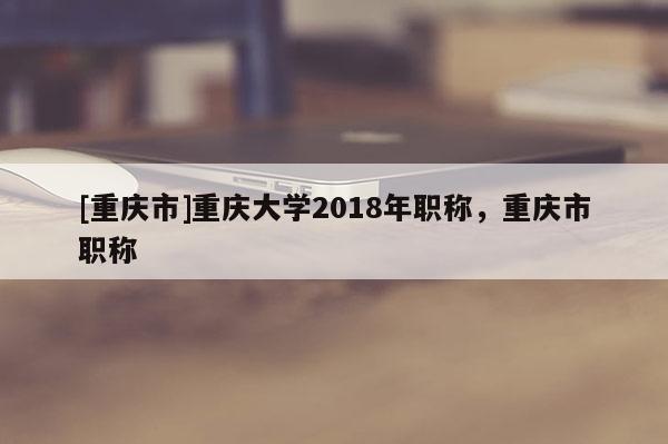 [重慶市]重慶大學(xué)2018年職稱，重慶市職稱