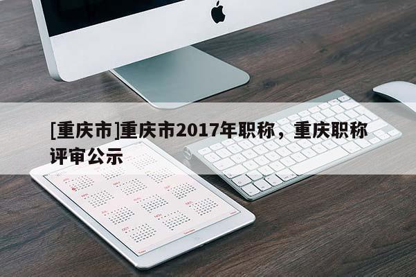 [重慶市]重慶市2017年職稱，重慶職稱評(píng)審公示