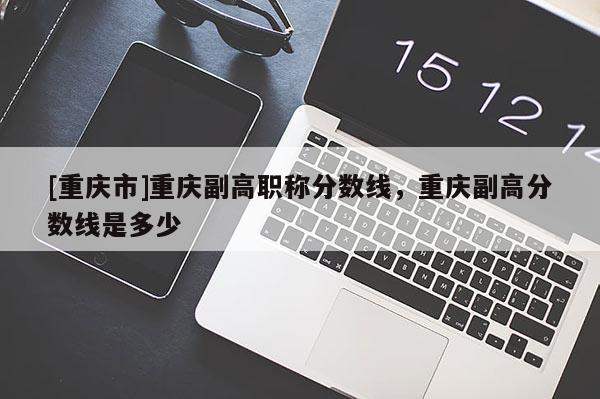 [重慶市]重慶副高職稱分?jǐn)?shù)線，重慶副高分?jǐn)?shù)線是多少