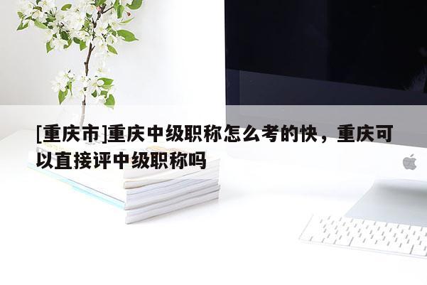 [重慶市]重慶中級職稱怎么考的快，重慶可以直接評中級職稱嗎