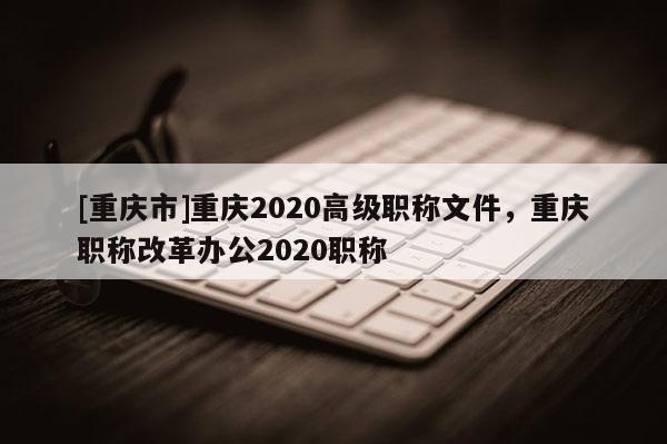 [重慶市]重慶2020高級(jí)職稱文件，重慶職稱改革辦公2020職稱