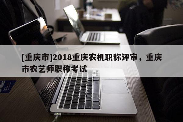 [重慶市]2018重慶農(nóng)機(jī)職稱評審，重慶市農(nóng)藝師職稱考試