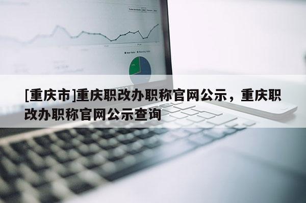 [重慶市]重慶職改辦職稱官網(wǎng)公示，重慶職改辦職稱官網(wǎng)公示查詢