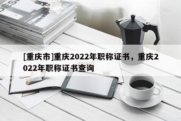 [重慶市]重慶2022年職稱證書，重慶2022年職稱證書查詢