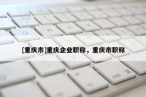 [重慶市]重慶企業(yè)職稱，重慶市職稱