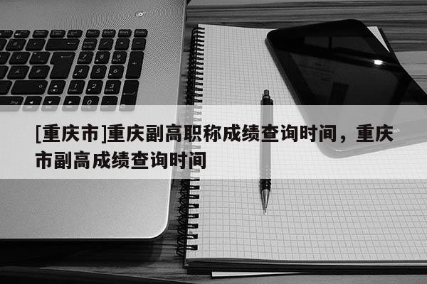 [重慶市]重慶副高職稱成績查詢時間，重慶市副高成績查詢時間