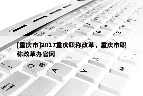 [重慶市]2017重慶職稱改革，重慶市職稱改革辦官網(wǎng)