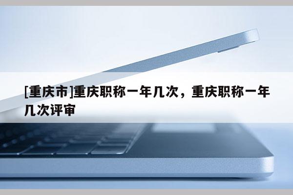 [重慶市]重慶職稱一年幾次，重慶職稱一年幾次評審