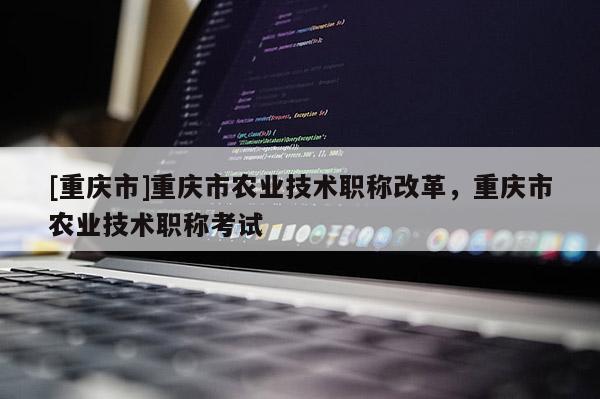 [重慶市]重慶市農(nóng)業(yè)技術(shù)職稱改革，重慶市農(nóng)業(yè)技術(shù)職稱考試