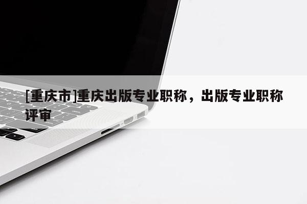 [重慶市]重慶出版專業(yè)職稱，出版專業(yè)職稱評審