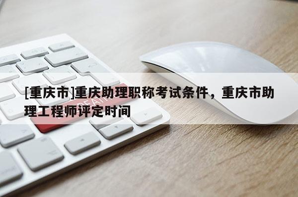 [重慶市]重慶助理職稱考試條件，重慶市助理工程師評(píng)定時(shí)間