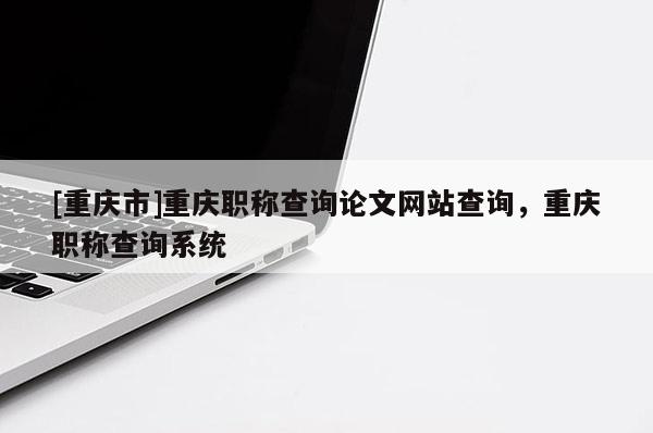 [重慶市]重慶職稱查詢論文網(wǎng)站查詢，重慶職稱查詢系統(tǒng)