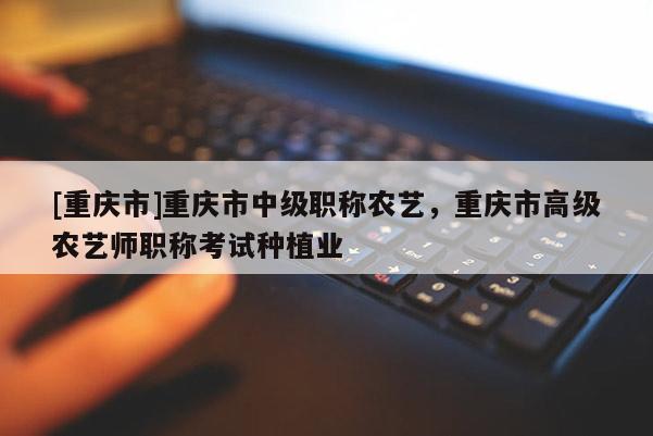 [重慶市]重慶市中級(jí)職稱農(nóng)藝，重慶市高級(jí)農(nóng)藝師職稱考試種植業(yè)