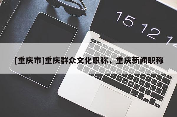 [重慶市]重慶群眾文化職稱，重慶新聞職稱