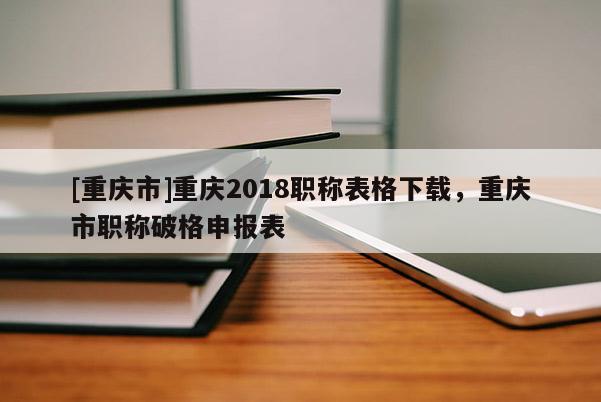 [重慶市]重慶2018職稱表格下載，重慶市職稱破格申報表