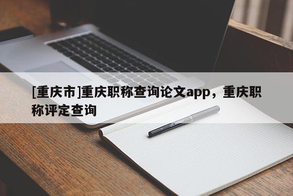 [重慶市]重慶職稱查詢論文app，重慶職稱評(píng)定查詢