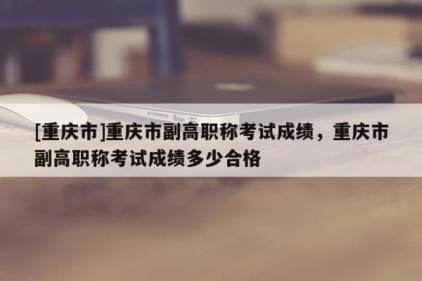 [重慶市]重慶市副高職稱考試成績，重慶市副高職稱考試成績多少合格