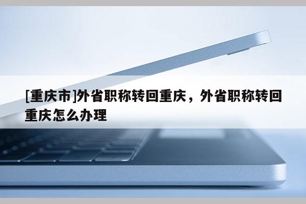 [重慶市]外省職稱轉(zhuǎn)回重慶，外省職稱轉(zhuǎn)回重慶怎么辦理