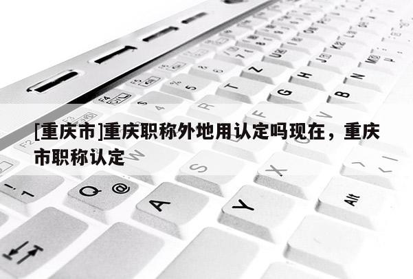 [重慶市]重慶職稱外地用認(rèn)定嗎現(xiàn)在，重慶市職稱認(rèn)定