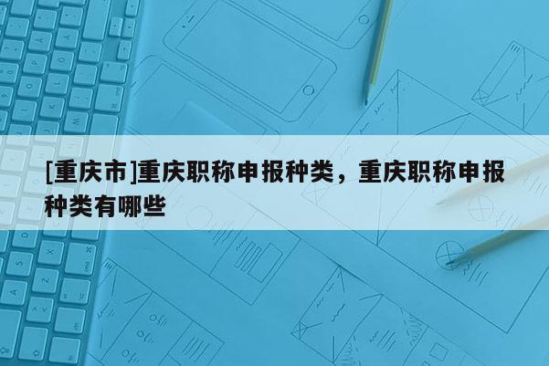 [重慶市]重慶職稱申報(bào)種類，重慶職稱申報(bào)種類有哪些