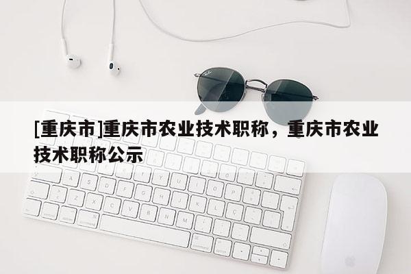 [重慶市]重慶市農(nóng)業(yè)技術(shù)職稱，重慶市農(nóng)業(yè)技術(shù)職稱公示