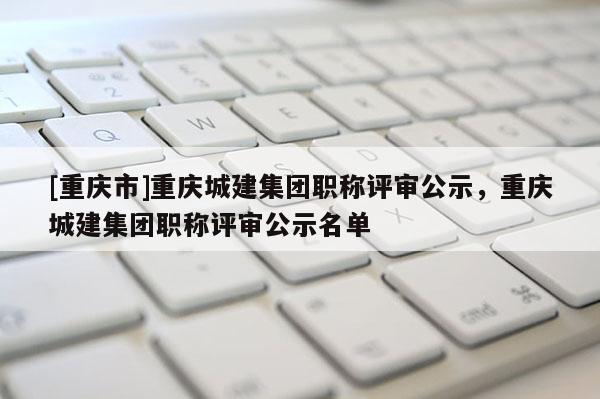 [重慶市]重慶城建集團職稱評審公示，重慶城建集團職稱評審公示名單