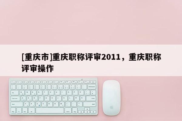 [重慶市]重慶職稱評審2011，重慶職稱評審操作