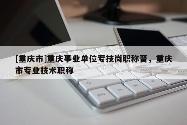 [重慶市]重慶事業(yè)單位專技崗職稱晉，重慶市專業(yè)技術(shù)職稱