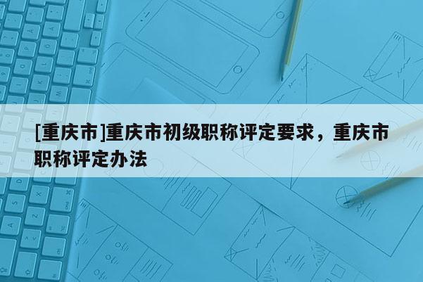 [重慶市]重慶市初級(jí)職稱評(píng)定要求，重慶市職稱評(píng)定辦法