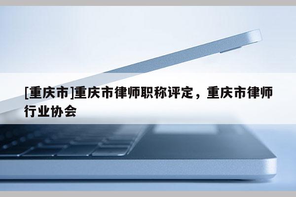 [重慶市]重慶市律師職稱評定，重慶市律師行業(yè)協(xié)會