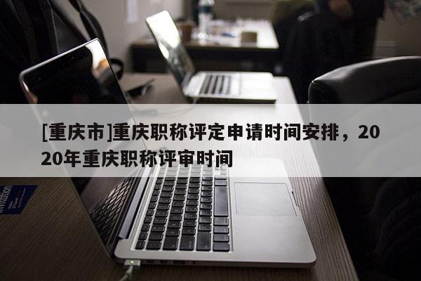 [重慶市]重慶職稱評定申請時(shí)間安排，2020年重慶職稱評審時(shí)間