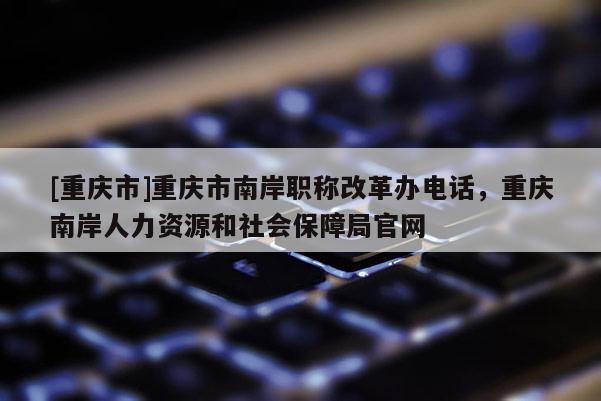 [重慶市]重慶市南岸職稱改革辦電話，重慶南岸人力資源和社會保障局官網(wǎng)