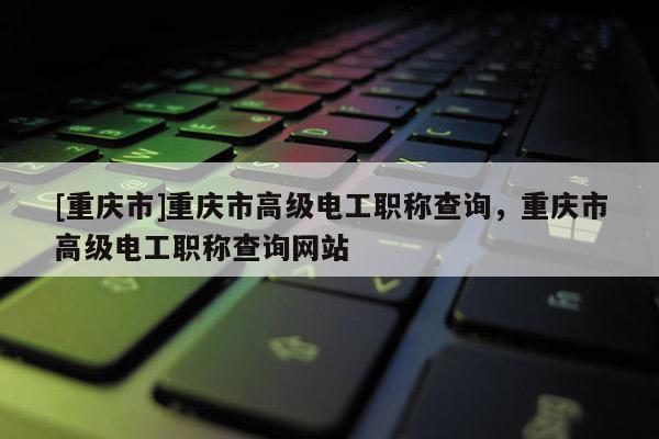 [重慶市]重慶市高級電工職稱查詢，重慶市高級電工職稱查詢網(wǎng)站