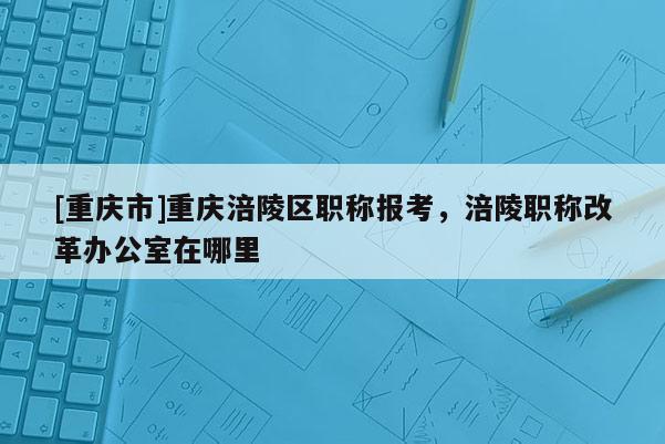 [重慶市]重慶涪陵區(qū)職稱報考，涪陵職稱改革辦公室在哪里